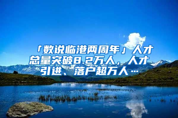 「數(shù)說(shuō)臨港兩周年」人才總量突破8.2萬(wàn)人，人才引進(jìn)、落戶超萬(wàn)人…