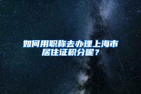 如何用職稱去辦理上海市居住證積分呢？