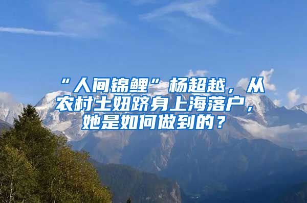 “人間錦鯉”楊超越，從農(nóng)村土妞躋身上海落戶，她是如何做到的？