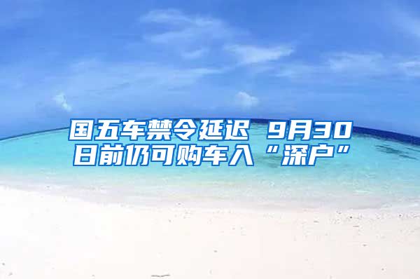 國(guó)五車(chē)禁令延遲 9月30日前仍可購(gòu)車(chē)入“深戶(hù)”