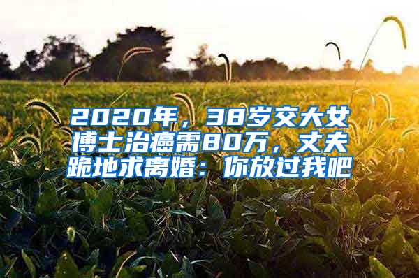 2020年，38歲交大女博士治癌需80萬，丈夫跪地求離婚：你放過我吧