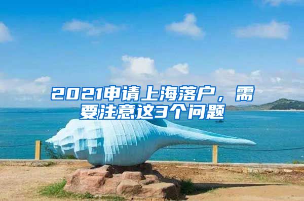 2021申請上海落戶，需要注意這3個問題