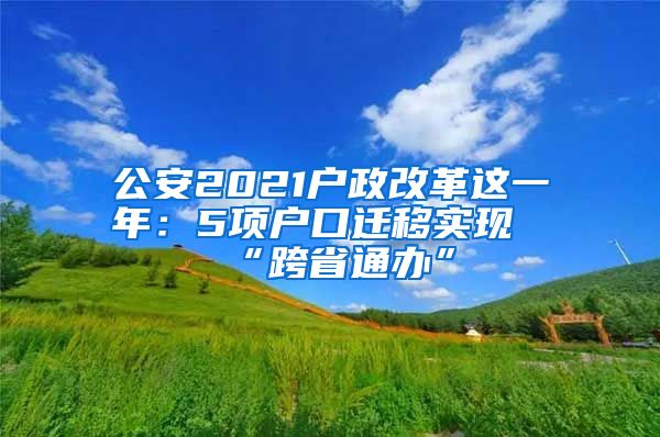 公安2021戶政改革這一年：5項(xiàng)戶口遷移實(shí)現(xiàn)“跨省通辦”