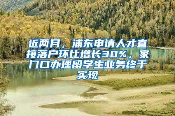 近兩月，浦東申請人才直接落戶環(huán)比增長30%，家門口辦理留學(xué)生業(yè)務(wù)終于實現(xiàn)