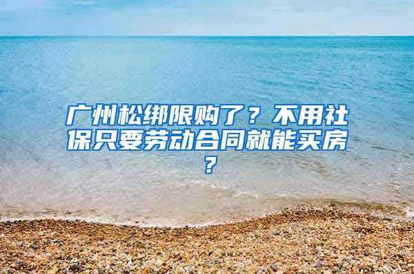 廣州松綁限購了？不用社保只要勞動合同就能買房？