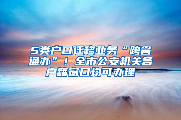 5類戶口遷移業(yè)務“跨省通辦”！全市公安機關各戶籍窗口均可辦理