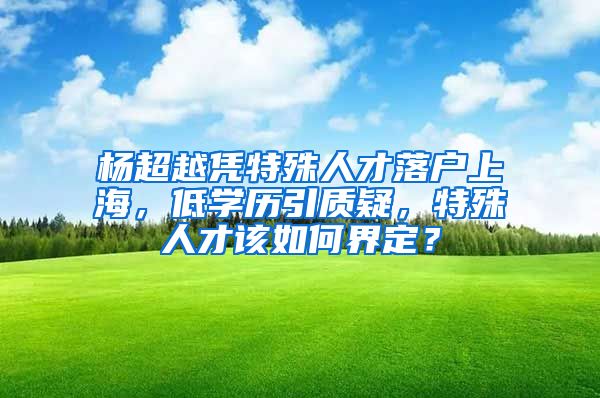 楊超越憑特殊人才落戶上海，低學(xué)歷引質(zhì)疑，特殊人才該如何界定？