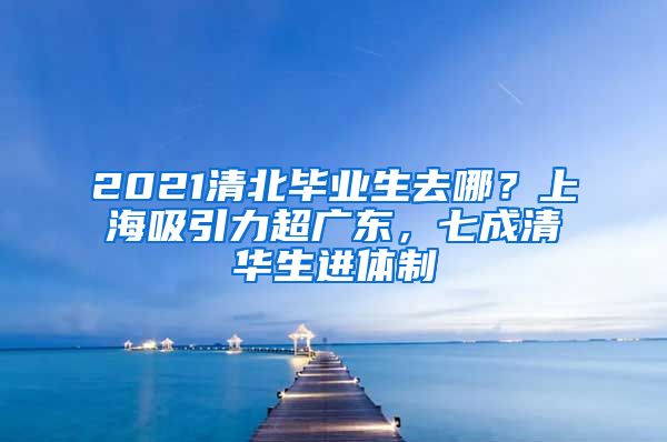 2021清北畢業(yè)生去哪？上海吸引力超廣東，七成清華生進(jìn)體制