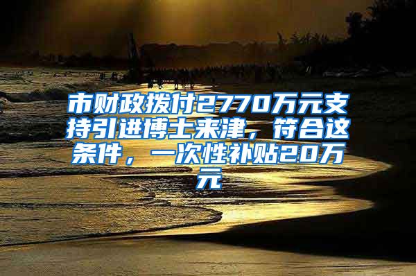 市財政撥付2770萬元支持引進(jìn)博士來津，符合這條件，一次性補(bǔ)貼20萬元