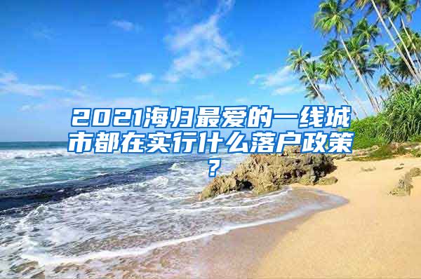 2021海歸最愛的一線城市都在實(shí)行什么落戶政策？