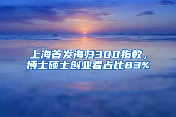 上海首發(fā)海歸300指數(shù)，博士碩士創(chuàng)業(yè)者占比83%