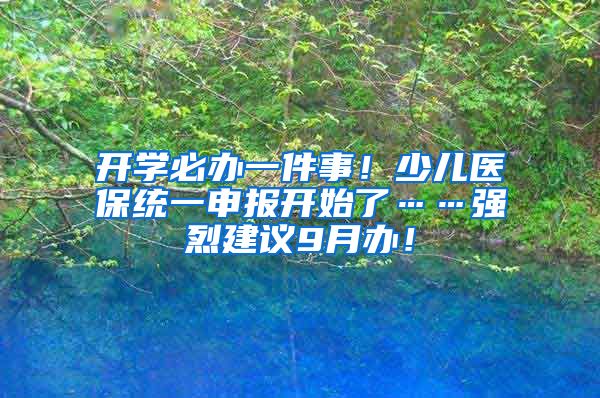 開學(xué)必辦一件事！少兒醫(yī)保統(tǒng)一申報開始了……強烈建議9月辦！