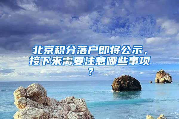 北京積分落戶即將公示，接下來需要注意哪些事項？