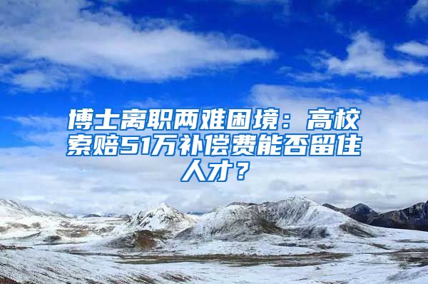 博士離職兩難困境：高校索賠51萬補償費能否留住人才？