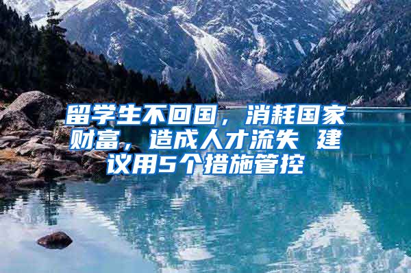 留學(xué)生不回國，消耗國家財(cái)富，造成人才流失 建議用5個(gè)措施管控