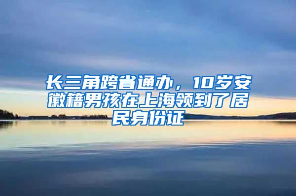 長三角跨省通辦，10歲安徽籍男孩在上海領(lǐng)到了居民身份證