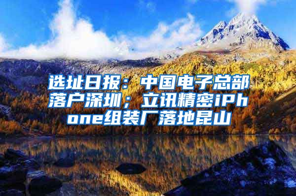 選址日?qǐng)?bào)：中國(guó)電子總部落戶(hù)深圳；立訊精密iPhone組裝廠落地昆山