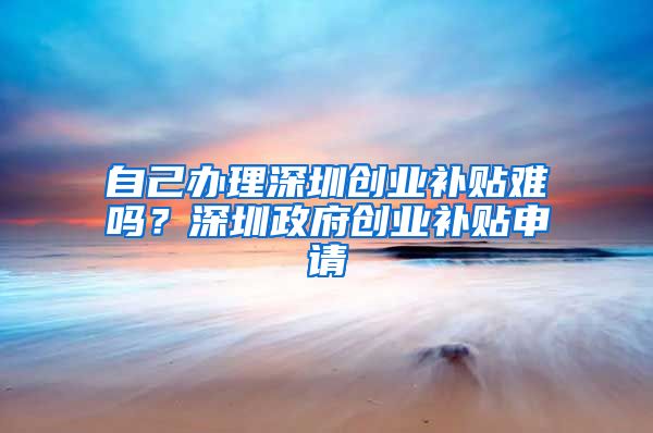 自己辦理深圳創(chuàng)業(yè)補(bǔ)貼難嗎？深圳政府創(chuàng)業(yè)補(bǔ)貼申請(qǐng)