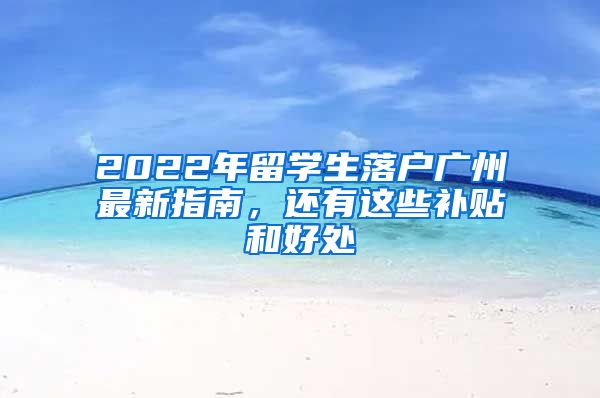 2022年留學(xué)生落戶廣州最新指南，還有這些補(bǔ)貼和好處