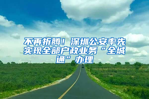 不再折騰！深圳公安率先實現(xiàn)全部戶政業(yè)務(wù)“全城通”辦理