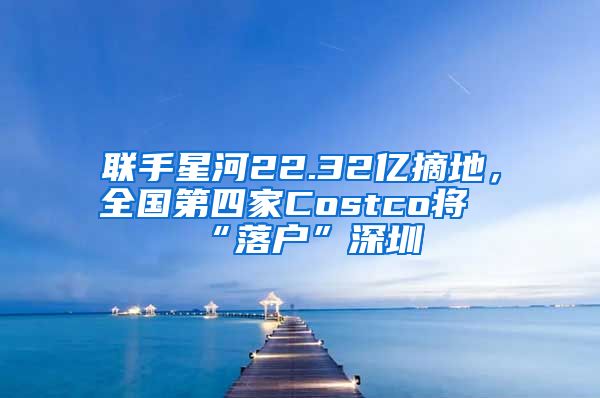 聯(lián)手星河22.32億摘地，全國第四家Costco將“落戶”深圳