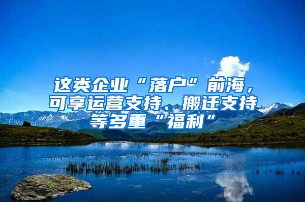 這類企業(yè)“落戶”前海，可享運(yùn)營(yíng)支持、搬遷支持等多重“福利”