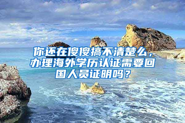 你還在傻傻搞不清楚么，辦理海外學歷認證需要回國人員證明嗎？