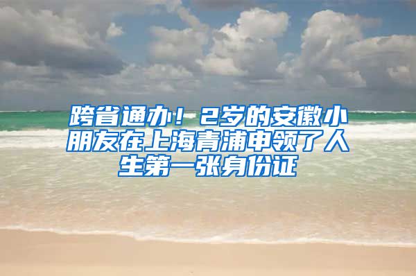 跨省通辦！2歲的安徽小朋友在上海青浦申領(lǐng)了人生第一張身份證