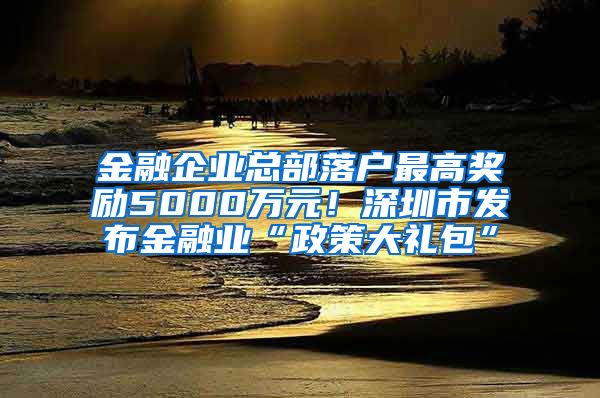 金融企業(yè)總部落戶最高獎(jiǎng)勵(lì)5000萬元！深圳市發(fā)布金融業(yè)“政策大禮包”