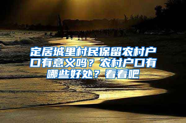 定居城里村民保留農(nóng)村戶口有意義嗎？農(nóng)村戶口有哪些好處？看看吧