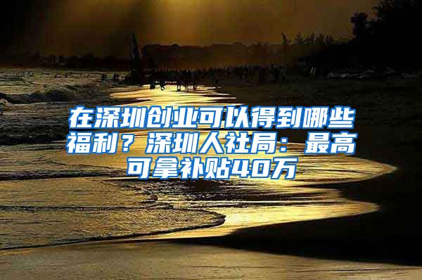 在深圳創(chuàng)業(yè)可以得到哪些福利？深圳人社局：最高可拿補(bǔ)貼40萬