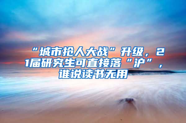 “城市搶人大戰(zhàn)”升級，21屆研究生可直接落“滬”，誰說讀書無用