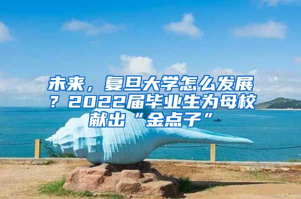 未來，復(fù)旦大學(xué)怎么發(fā)展？2022屆畢業(yè)生為母校獻(xiàn)出“金點(diǎn)子”