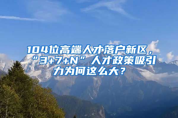 104位高端人才落戶新區(qū)，“3+7+N”人才政策吸引力為何這么大？