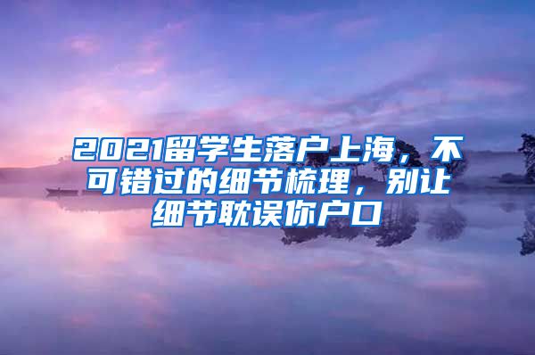 2021留學(xué)生落戶上海，不可錯過的細節(jié)梳理，別讓細節(jié)耽誤你戶口