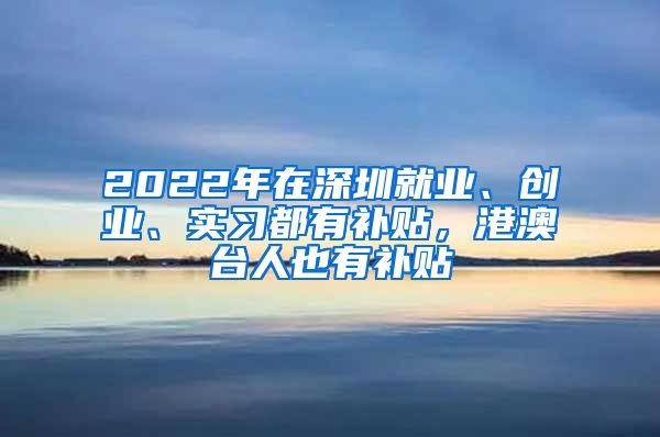 2022年在深圳就業(yè)、創(chuàng)業(yè)、實(shí)習(xí)都有補(bǔ)貼，港澳臺(tái)人也有補(bǔ)貼