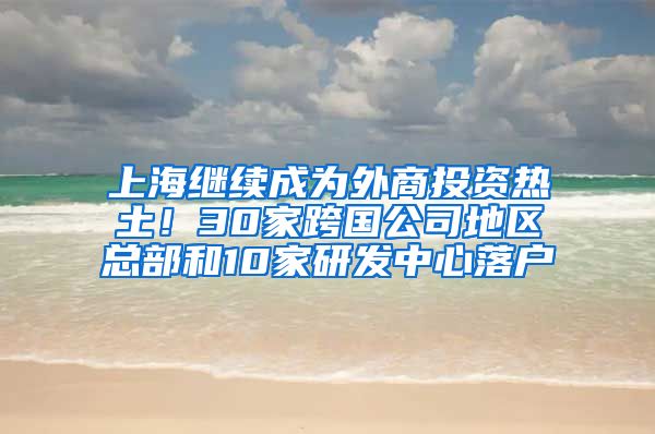 上海繼續(xù)成為外商投資熱土！30家跨國公司地區(qū)總部和10家研發(fā)中心落戶