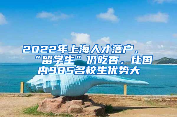 2022年上海人才落戶，“留學(xué)生”仍吃香，比國(guó)內(nèi)985名校生優(yōu)勢(shì)大