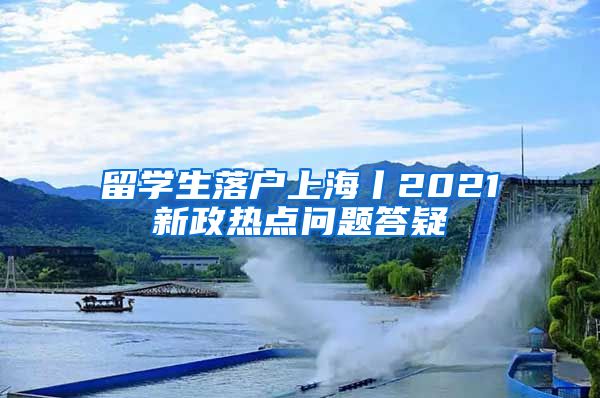 留學(xué)生落戶上海丨2021新政熱點(diǎn)問題答疑