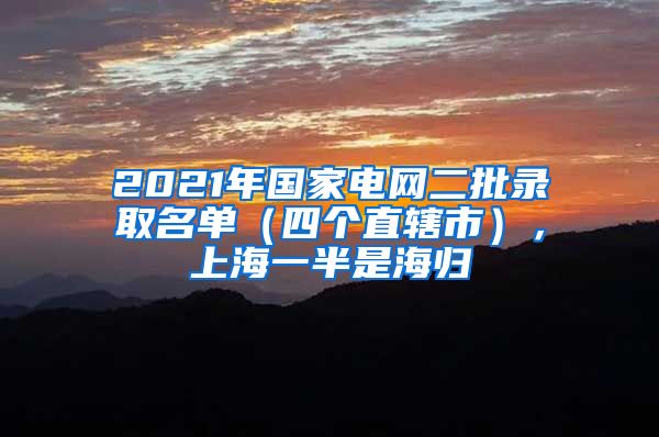 2021年國家電網(wǎng)二批錄取名單（四個直轄市），上海一半是海歸