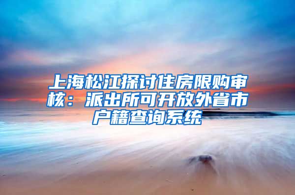 上海松江探討住房限購審核：派出所可開放外省市戶籍查詢系統(tǒng)