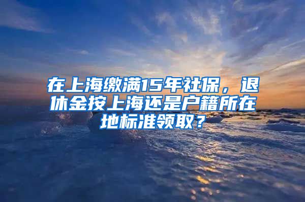 在上海繳滿15年社保，退休金按上海還是戶籍所在地標(biāo)準(zhǔn)領(lǐng)??？