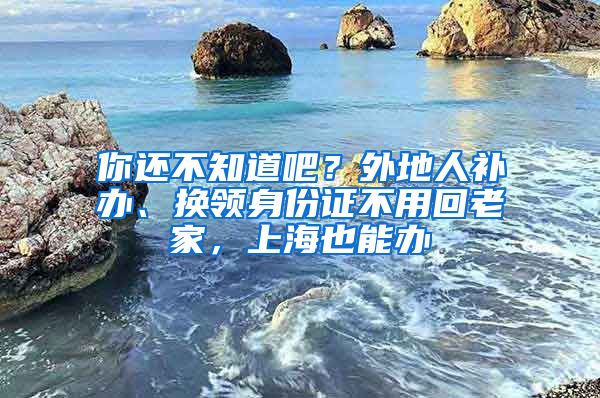 你還不知道吧？外地人補(bǔ)辦、換領(lǐng)身份證不用回老家，上海也能辦