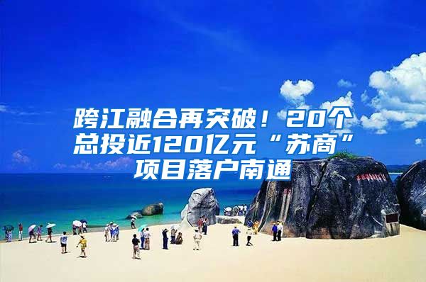 跨江融合再突破！20個(gè)總投近120億元“蘇商”項(xiàng)目落戶南通