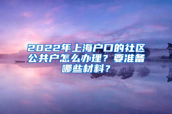 2022年上海戶口的社區(qū)公共戶怎么辦理？要準備哪些材料？