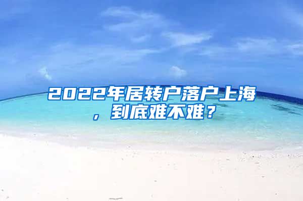 2022年居轉(zhuǎn)戶落戶上海，到底難不難？