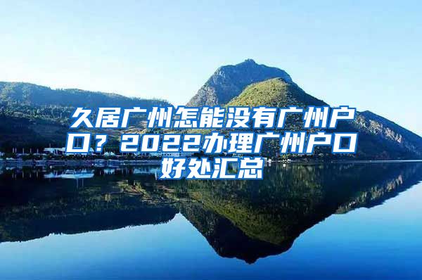 久居廣州怎能沒有廣州戶口？2022辦理廣州戶口好處匯總