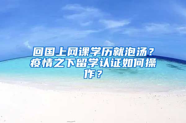 回國上網(wǎng)課學(xué)歷就泡湯？疫情之下留學(xué)認證如何操作？