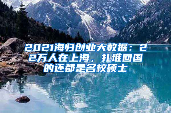 2021海歸創(chuàng)業(yè)大數(shù)據(jù)：22萬(wàn)人在上海，扎堆回國(guó)的還都是名校碩士