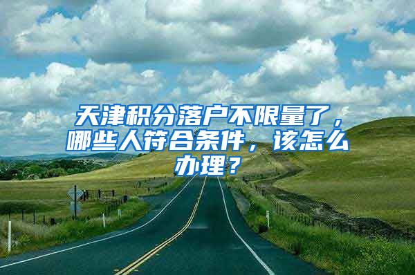 天津積分落戶不限量了，哪些人符合條件，該怎么辦理？